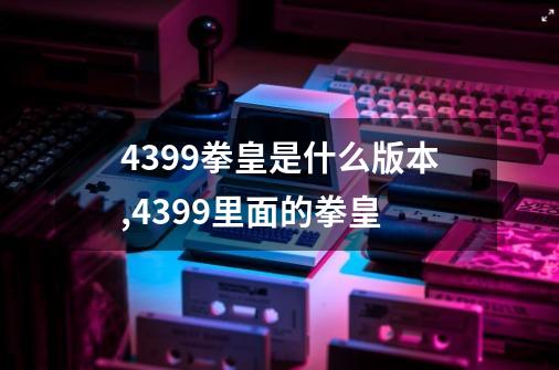 4399拳皇是什么版本,4399里面的拳皇-第1张-游戏资讯-龙启网络