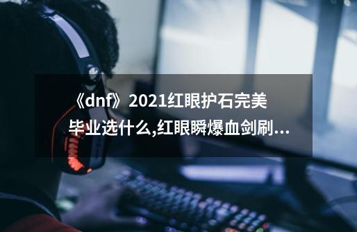 《dnf》2021红眼护石完美毕业选什么?,红眼瞬爆血剑刷图能用吗-第1张-游戏资讯-龙启网络