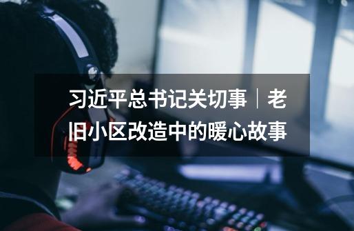 习近平总书记关切事｜老旧小区改造中的暖心故事-第1张-游戏资讯-龙启网络