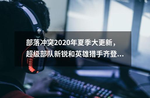 部落冲突2020年夏季大更新,超级部队新锐和英雄猎手齐登场-第1张-游戏资讯-龙启网络