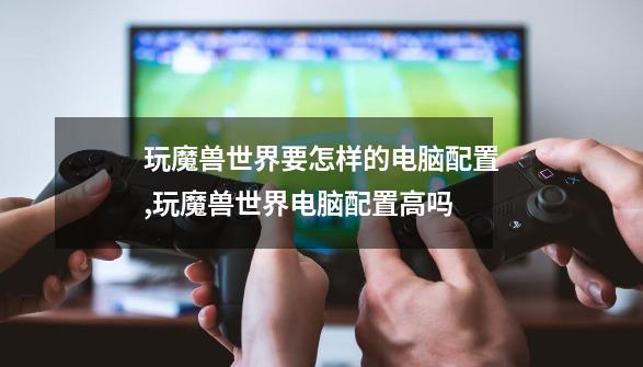 玩魔兽世界要怎样的电脑配置,玩魔兽世界电脑配置高吗-第1张-游戏资讯-龙启网络