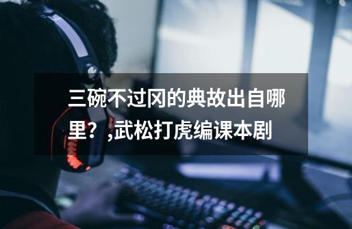 三碗不过冈的典故出自哪里?,武松打虎编课本剧-第1张-游戏资讯-龙启网络