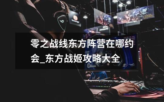 零之战线东方阵营在哪约会_东方战姬攻略大全-第1张-游戏资讯-龙启网络