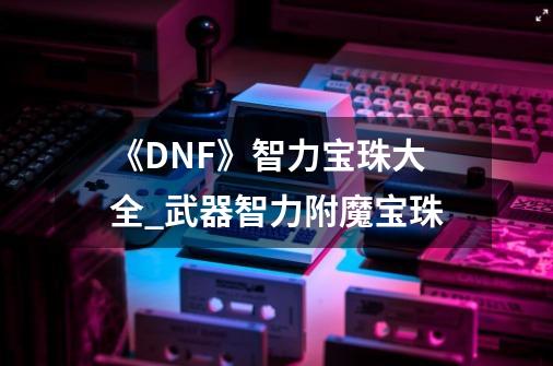 《DNF》智力宝珠大全_武器智力附魔宝珠-第1张-游戏资讯-龙启网络
