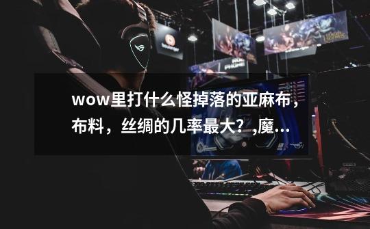 wow里打什么怪掉落的亚麻布,布料,丝绸的几率最大?,魔兽世界怪物掉落大全-第1张-游戏资讯-龙启网络