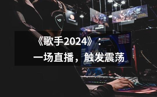 《歌手2024》:一场直播,触发震荡-第1张-游戏资讯-龙启网络