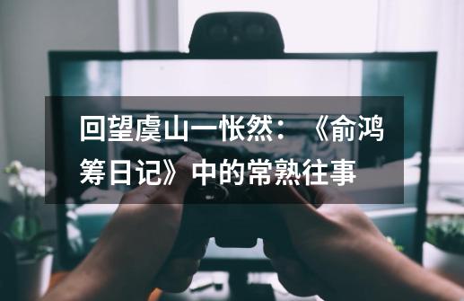 回望虞山一怅然:《俞鸿筹日记》中的常熟往事-第1张-游戏资讯-龙启网络