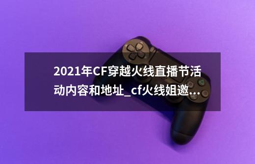 2021年CF穿越火线直播节活动内容和地址_cf火线姐邀你来pk活动-第1张-游戏资讯-龙启网络