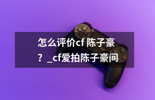 怎么评价cf 陈子豪?_cf爱拍陈子豪间-第1张-游戏资讯-龙启网络