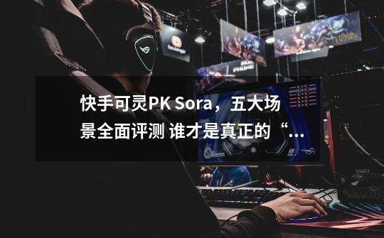 快手可灵PK Sora,五大场景全面评测 谁才是真正的“世界模拟器”?-第1张-游戏资讯-龙启网络