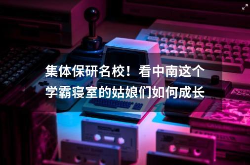 集体保研名校！看中南这个学霸寝室的姑娘们如何成长-第1张-游戏资讯-龙启网络