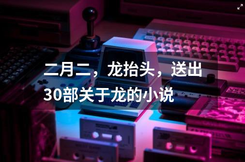 二月二,龙抬头,送出30部关于龙的小说-第1张-游戏资讯-龙启网络