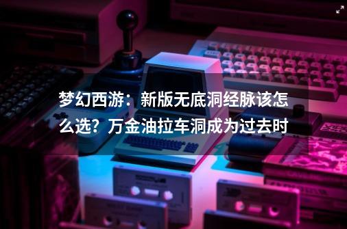 梦幻西游:新版无底洞经脉该怎么选?万金油拉车洞成为过去时-第1张-游戏资讯-龙启网络