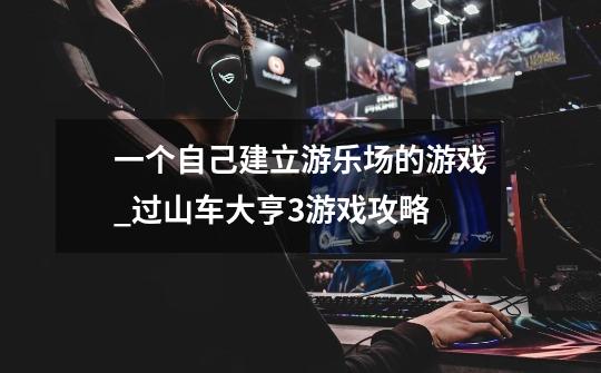 一个自己建立游乐场的游戏_过山车大亨3游戏攻略-第1张-游戏资讯-龙启网络
