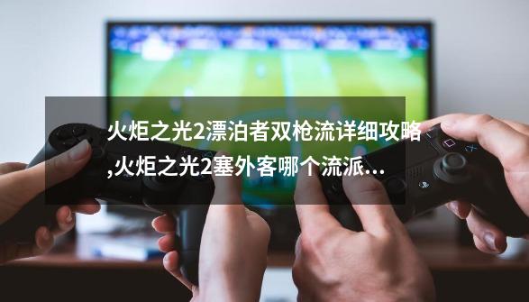 火炬之光2漂泊者双枪流详细攻略,火炬之光2塞外客哪个流派厉害-第1张-游戏资讯-龙启网络