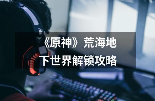 《原神》荒海地下世界解锁攻略-第1张-游戏资讯-龙启网络