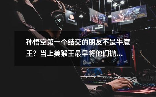 孙悟空第一个结交的朋友不是牛魔王?当上美猴王最早将他们抛弃?-第1张-游戏资讯-龙启网络