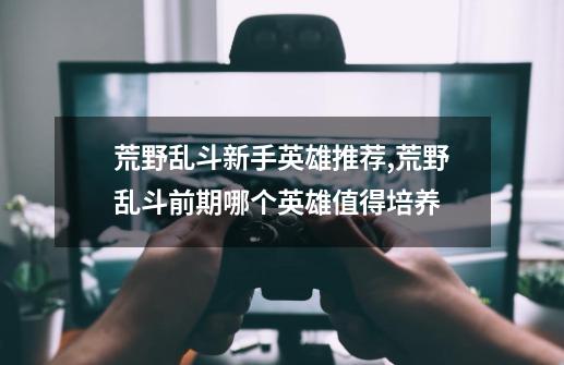 荒野乱斗新手英雄推荐,荒野乱斗前期哪个英雄值得培养-第1张-游戏资讯-龙启网络