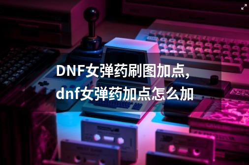 DNF女弹药刷图加点,dnf女弹药加点怎么加-第1张-游戏资讯-龙启网络