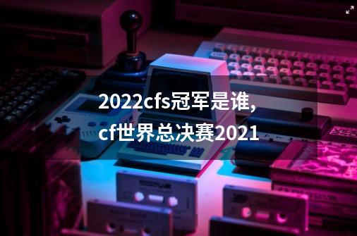 2022cfs冠军是谁,cf世界总决赛2021-第1张-游戏资讯-龙启网络