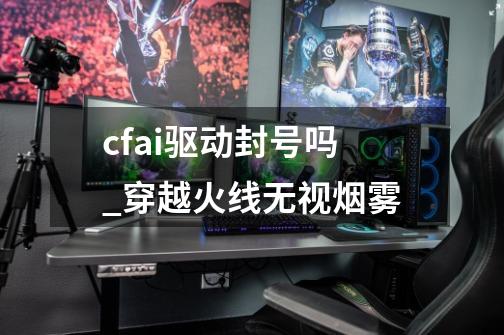 cfai驱动封号吗_穿越火线无视烟雾-第1张-游戏资讯-龙启网络