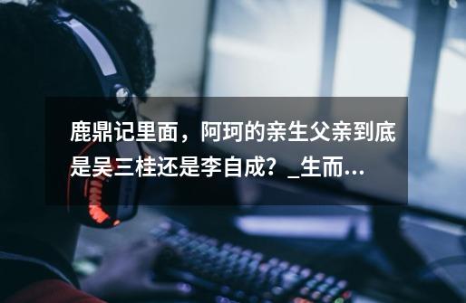 鹿鼎记里面,阿珂的亲生父亲到底是吴三桂还是李自成?_生而耀眼我很抱歉阿珂-第1张-游戏资讯-龙启网络