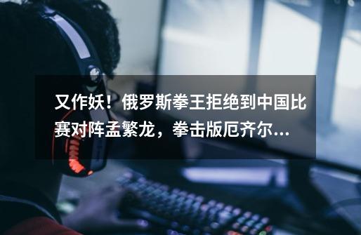 又作妖!俄罗斯拳王拒绝到中国比赛对阵孟繁龙,拳击版厄齐尔诞生-第1张-游戏资讯-龙启网络