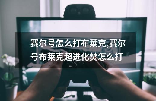 赛尔号怎么打布莱克,赛尔号布莱克超进化焚怎么打-第1张-游戏资讯-龙启网络