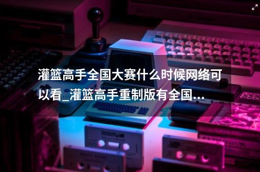 灌篮高手全国大赛什么时候网络可以看_灌篮高手重制版有全国大赛吗消息-第1张-游戏资讯-龙启网络