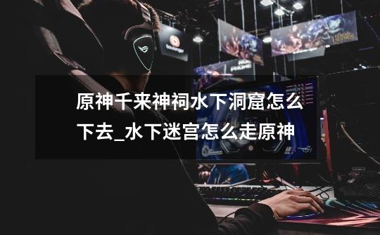 原神千来神祠水下洞窟怎么下去_水下迷宫怎么走原神-第1张-游戏资讯-龙启网络