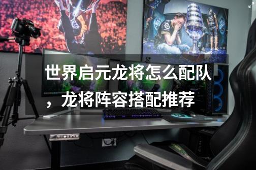 世界启元龙将怎么配队,龙将阵容搭配推荐-第1张-游戏资讯-龙启网络