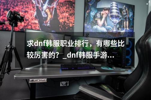 求dnf韩服职业排行,有哪些比较厉害的?_dnf韩服手游职业强度排名-第1张-游戏资讯-龙启网络