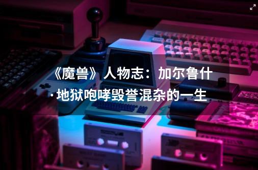 《魔兽》人物志:加尔鲁什·地狱咆哮毁誉混杂的一生-第1张-游戏资讯-龙启网络