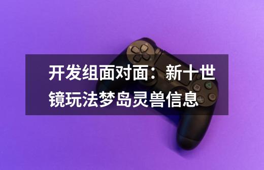 开发组面对面:新十世镜玩法/梦岛灵兽信息-第1张-游戏资讯-龙启网络