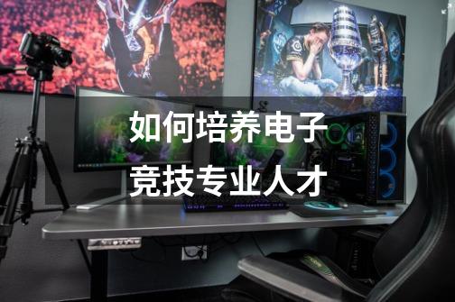 如何培养电子竞技专业人才-第1张-游戏资讯-龙启网络