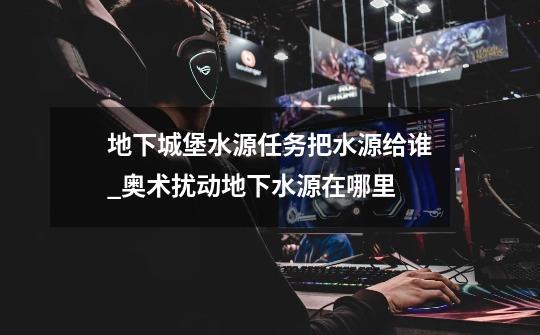 地下城堡水源任务把水源给谁_奥术扰动地下水源在哪里-第1张-游戏资讯-龙启网络