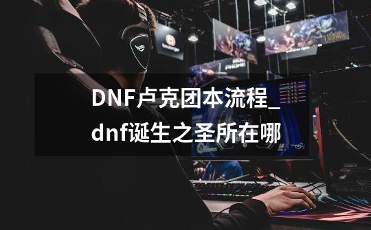 DNF卢克团本流程_dnf诞生之圣所在哪-第1张-游戏资讯-龙启网络