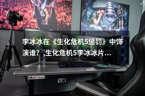李冰冰在《生化危机5惩罚》中饰演谁？,生化危机5李冰冰片段-第1张-游戏资讯-龙启网络