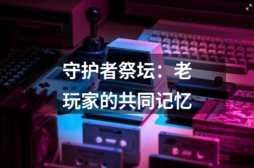 守护者祭坛:老玩家的共同记忆-第1张-游戏资讯-龙启网络