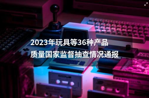 2023年玩具等36种产品质量国家监督抽查情况通报-第1张-游戏资讯-龙启网络