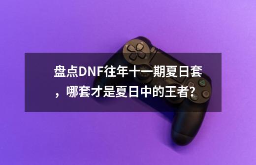 盘点DNF往年十一期夏日套,哪套才是夏日中的王者?-第1张-游戏资讯-龙启网络