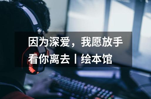 因为深爱,我愿放手看你离去丨绘本馆-第1张-游戏资讯-龙启网络