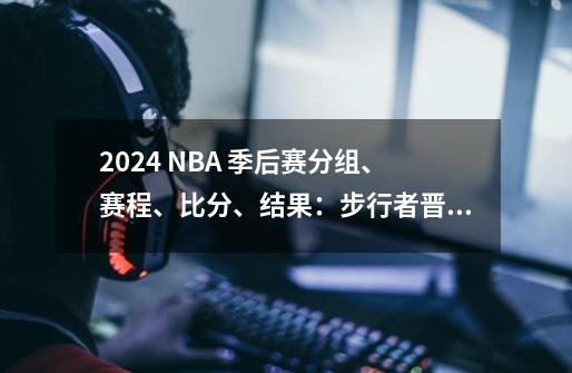 2024 NBA 季后赛分组、赛程、比分、结果:步行者晋级对阵凯尔特人-第1张-游戏资讯-龙启网络