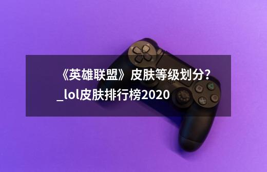 《英雄联盟》皮肤等级划分?_lol皮肤排行榜2020-第1张-游戏资讯-龙启网络