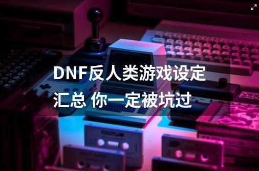 DNF反人类游戏设定汇总 你一定被坑过-第1张-游戏资讯-龙启网络