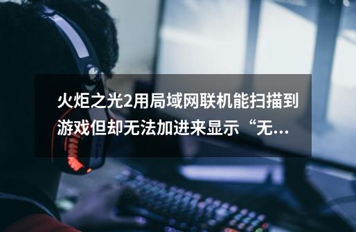 火炬之光2用局域网联机能扫描到游戏但却无法加进来显示“无法连接” 防火墙已经关了也不行_火炬之光局域网联网方法-第1张-游戏资讯-龙启网络
