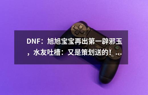 DNF：旭旭宝宝再出第一辟邪玉，水友吐槽：又是策划送的！如何评价？_国服第一红眼装备-第1张-游戏资讯-龙启网络