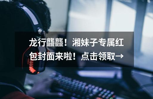 龙行龘龘!湘妹子专属红包封面来啦!点击领取→-第1张-游戏资讯-龙启网络