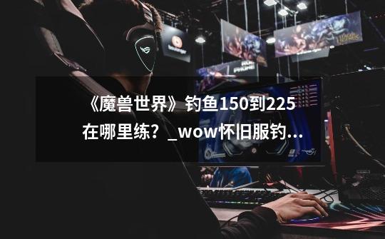 《魔兽世界》钓鱼150到225在哪里练?_wow怀旧服钓鱼攻略-第1张-游戏资讯-龙启网络