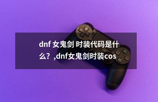 dnf 女鬼剑 时装代码是什么?,dnf女鬼剑时装cos-第1张-游戏资讯-龙启网络